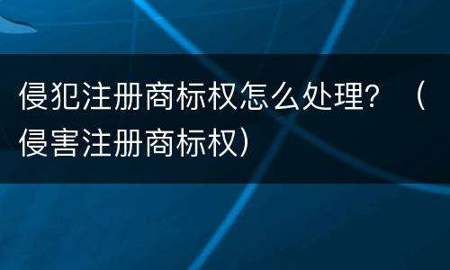 侵犯注册商标权怎么处理？（侵害注册商标权）
