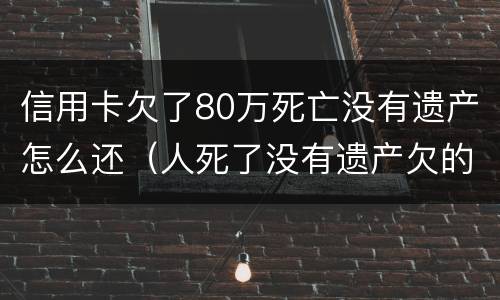 信用卡欠了80万死亡没有遗产怎么还（人死了没有遗产欠的信用卡跟贷款需要还吗）