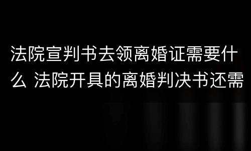 法院宣判书去领离婚证需要什么 法院开具的离婚判决书还需要领取离婚证吗
