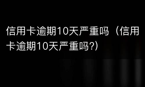 信用卡逾期10天严重吗（信用卡逾期10天严重吗?）
