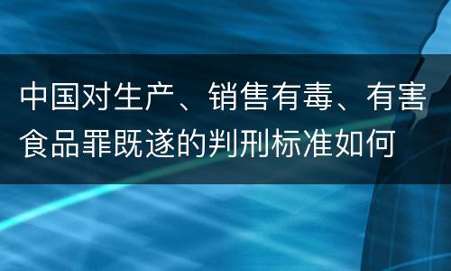 中国对生产、销售有毒、有害食品罪既遂的判刑标准如何