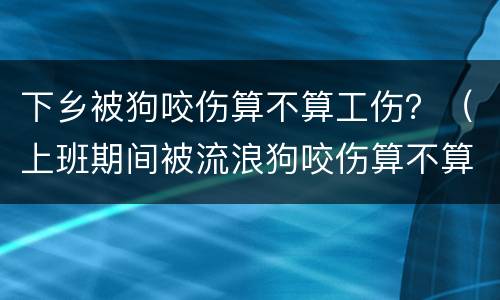 下乡被狗咬伤算不算工伤？（上班期间被流浪狗咬伤算不算工伤）