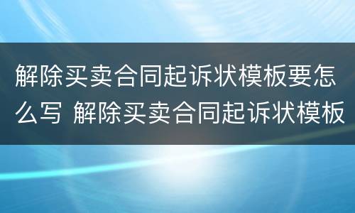 解除买卖合同起诉状模板要怎么写 解除买卖合同起诉状模板要怎么写才正确