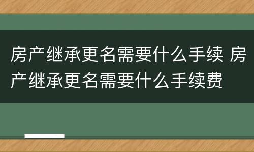 房产继承更名需要什么手续 房产继承更名需要什么手续费