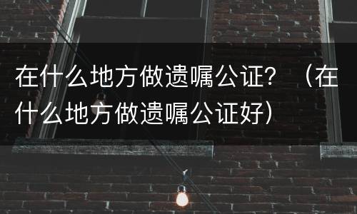 在什么地方做遗嘱公证？（在什么地方做遗嘱公证好）