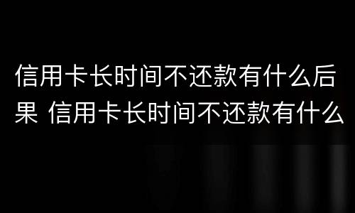 信用卡长时间不还款有什么后果 信用卡长时间不还款有什么后果会坐多长时间的牢