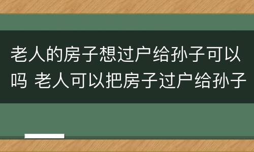 老人的房子想过户给孙子可以吗 老人可以把房子过户给孙子吗