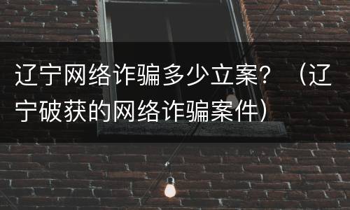 辽宁网络诈骗多少立案？（辽宁破获的网络诈骗案件）