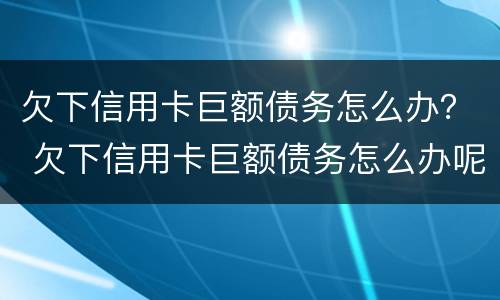 欠下信用卡巨额债务怎么办？ 欠下信用卡巨额债务怎么办呢