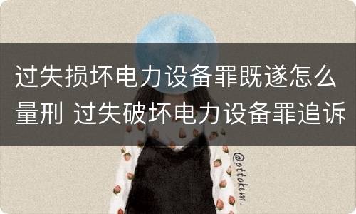 过失损坏电力设备罪既遂怎么量刑 过失破坏电力设备罪追诉标准