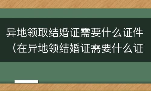 异地领取结婚证需要什么证件（在异地领结婚证需要什么证件）
