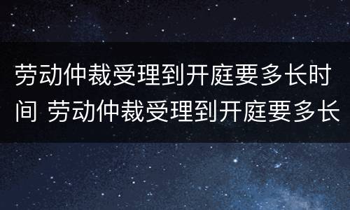 劳动仲裁受理到开庭要多长时间 劳动仲裁受理到开庭要多长时间结束
