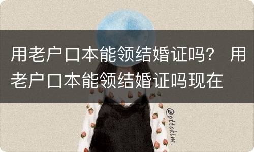 用老户口本能领结婚证吗？ 用老户口本能领结婚证吗现在