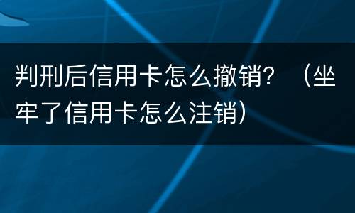 判刑后信用卡怎么撤销？（坐牢了信用卡怎么注销）