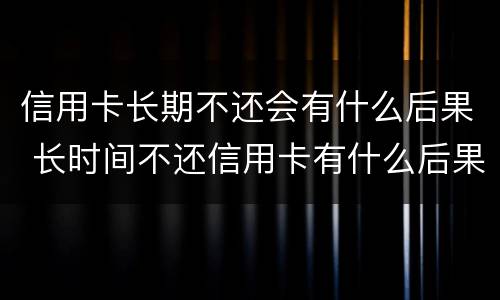 信用卡长期不还会有什么后果 长时间不还信用卡有什么后果