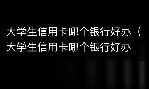 大学生信用卡哪个银行好办（大学生信用卡哪个银行好办一点）
