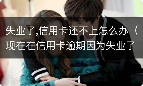失业了,信用卡还不上怎么办（现在在信用卡逾期因为失业了怎么办）