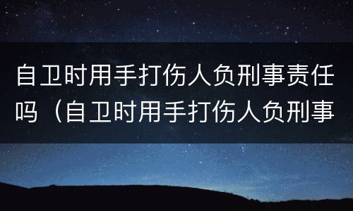 自卫时用手打伤人负刑事责任吗（自卫时用手打伤人负刑事责任吗判几年）