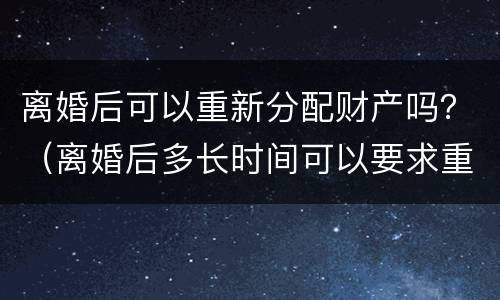 离婚后可以重新分配财产吗？（离婚后多长时间可以要求重新分配财产）