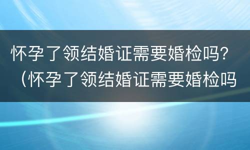 怀孕了领结婚证需要婚检吗？（怀孕了领结婚证需要婚检吗女）