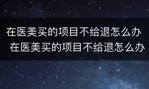 在医美买的项目不给退怎么办 在医美买的项目不给退怎么办呀