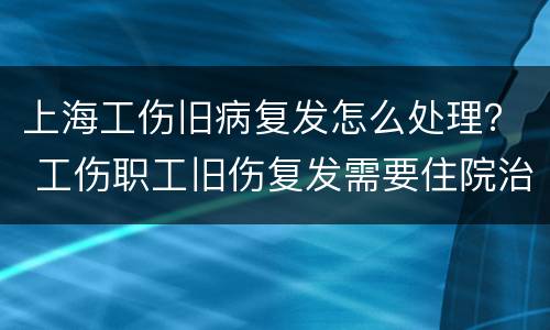 上海工伤旧病复发怎么处理？ 工伤职工旧伤复发需要住院治疗