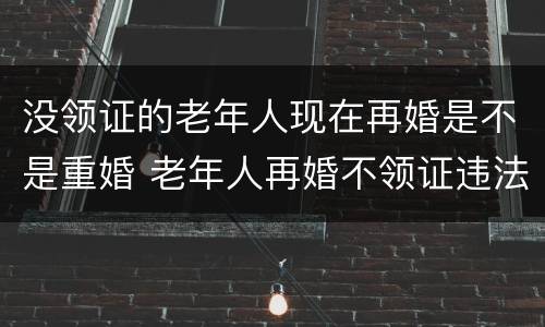 没领证的老年人现在再婚是不是重婚 老年人再婚不领证违法吗