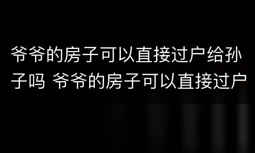 爷爷的房子可以直接过户给孙子吗 爷爷的房子可以直接过户给孙子吗多少钱