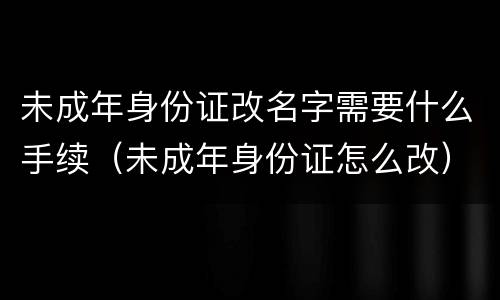 未成年身份证改名字需要什么手续（未成年身份证怎么改）