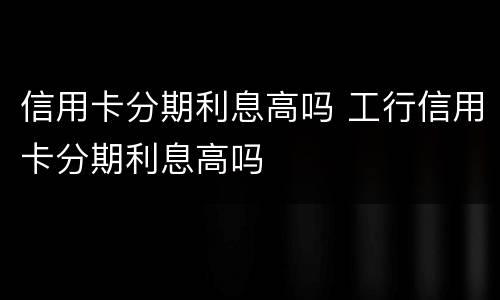 信用卡分期利息高吗 工行信用卡分期利息高吗