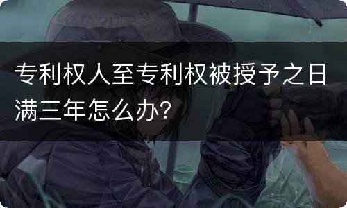 专利权人至专利权被授予之日满三年怎么办？