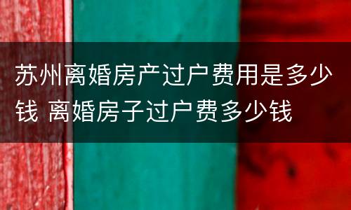苏州离婚房产过户费用是多少钱 离婚房子过户费多少钱