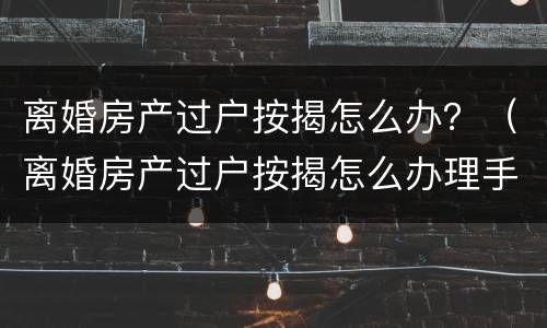 离婚房产过户按揭怎么办？（离婚房产过户按揭怎么办理手续）
