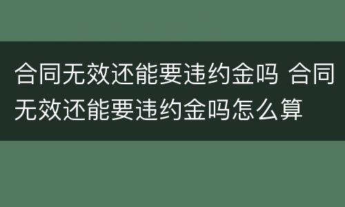 合同无效还能要违约金吗 合同无效还能要违约金吗怎么算