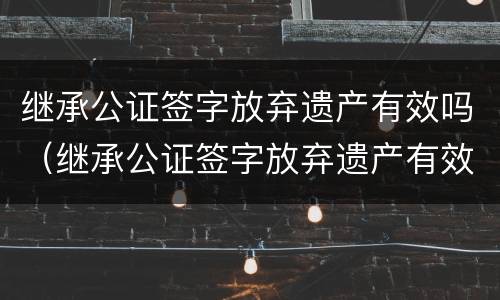 继承公证签字放弃遗产有效吗（继承公证签字放弃遗产有效吗）