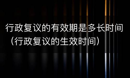 行政复议的有效期是多长时间（行政复议的生效时间）