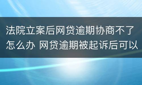 法院立案后网贷逾期协商不了怎么办 网贷逾期被起诉后可以协商吗