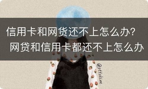 信用卡和网货还不上怎么办？ 网贷和信用卡都还不上怎么办