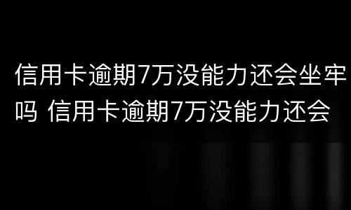 信用卡逾期7万没能力还会坐牢吗 信用卡逾期7万没能力还会坐牢吗怎么办
