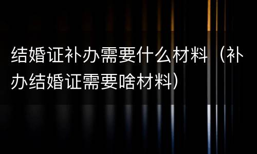 结婚证补办需要什么材料（补办结婚证需要啥材料）