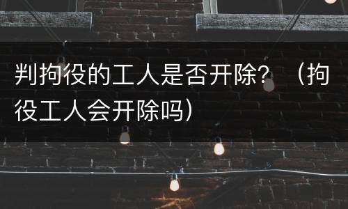判拘役的工人是否开除？（拘役工人会开除吗）