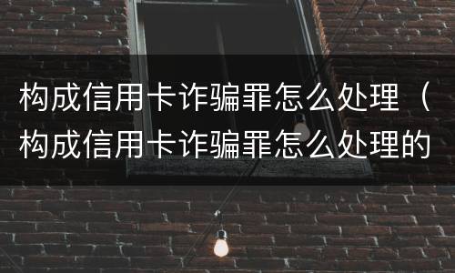 构成信用卡诈骗罪怎么处理（构成信用卡诈骗罪怎么处理的）