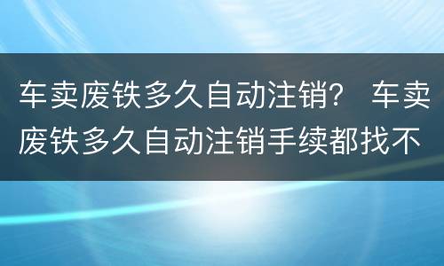 车卖废铁多久自动注销？ 车卖废铁多久自动注销手续都找不到了咋弄