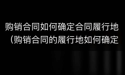 购销合同如何确定合同履行地（购销合同的履行地如何确定）