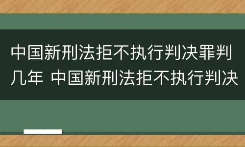 中国新刑法拒不执行判决罪判几年 中国新刑法拒不执行判决罪判几年以上