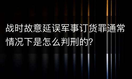 战时故意延误军事订货罪通常情况下是怎么判刑的？