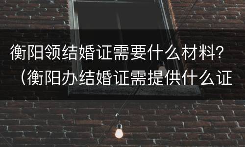 衡阳领结婚证需要什么材料？（衡阳办结婚证需提供什么证明）