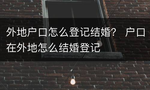 外地户口怎么登记结婚？ 户口在外地怎么结婚登记