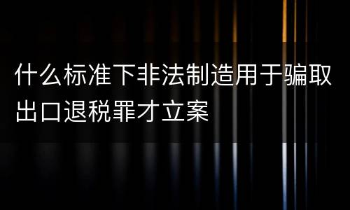 什么标准下非法制造用于骗取出口退税罪才立案