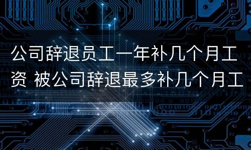 公司辞退员工一年补几个月工资 被公司辞退最多补几个月工资